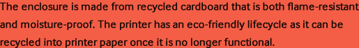 The enclosure is made from recycled cardboard that is both flame-resistant and moisture-proof. The printer has an eco-friendly lifecycle as it can be recycled into printer paper once it is no longer functional.