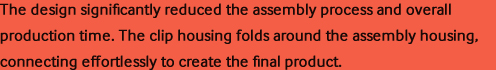 The design significantly reduced the assembly process and overall production time. The clip housing folds around the assembly housing, connecting effortlessly to create the final product.