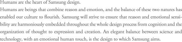 Humans are the heart of Samsung design.
Humans are beings that combine reason and emotion, and the balance of these two natures has enabled our culture to flourish. Samsung will strive to ensure that reason and emotional sensibility are harmoniously embedded throughout the whole design process from cognition and the organization of thought to expression and creation. An elegant balance between science and technology, with an emotional human touch, is the design to which Samsung aims.