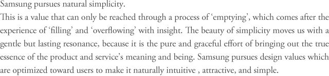 Samsung pursues natural simplicity.
This is a value that can only be reached through a process of ‘emptying’, which comes after the experience of ‘filling’ and ‘overflowing’ with insight. The beauty of simplicity moves us with a gentle but lasting resonance, because it is the pure and graceful effort of bringing out the true essence of the product and service’s meaning and being. Samsung pursues design values which are optimized toward users to make it naturally intuitive, attractive, and simple.