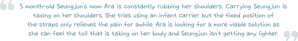 5 month-old Seungjun’s mom Ara is constantly rubbing her shoulders. Carrying Seungjun is taxing on her shoulders. She tries using an infant carrier but the fixed position of the straps only relieves the pain for awhile. Ara is looking for a more viable solution as she can feel the toll that is taking on her body and Seungjun isn’t getting any lighter.