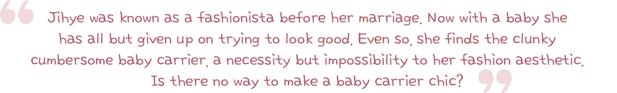 Jihye was known as a fashionista before her marriage. Now with a baby she has all but given up on trying to look good. Even so, she finds the clunky cumbersome baby carrier, a necessity but impossibility to her fashion aesthetic. Is there no way to make a baby carrier chic?