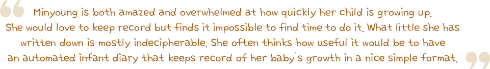 Minyoung is both amazed and overwhelmed at how quickly her child is growing up. She would love to keep record but finds it impossible to find time to do it. What little she has written down is mostly indecipherable. She often thinks how useful it would be to have an automated infant diary that keeps record of her baby’s growth in a nice simple format.