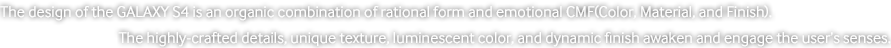 The design of the GALAXY S4 is an organic combination of rational form and emotional CMF (Color, Material, and Finish). The highly-crafted details, unique texture, luminescent color, and dynamic finish awaken and engage the user’s senses.