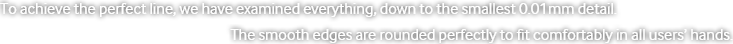 To achieve the perfect line, we have examined everything, down to the smallest 0.01mm detail. The smooth edges are rounded perfectly to fit comfortably in all users’ hands.