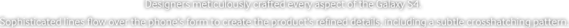 Designers meticulously crafted every aspect of the Galaxy S4. Sophisticated lines flow over the phone’s form to create the product’s refined details, including a subtle crosshatching pattern