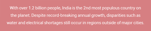 With over 1.2 billion people, India is the 2nd most populous country on the planet. Despite record-breaking annual growth, disparities such as water and electrical shortages still occur in regions outside of major cities.