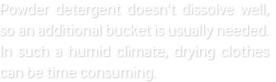 Powder detergent doesn’t dissolve well, so an additional bucket is usually needed. In such a humid climate, drying clothes can be time consuming.