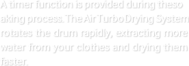 A timer function is provided during the soaking process. The Air Turbo Drying System rotates the drum rapidly, extracting more water from your clothes and drying them faster.