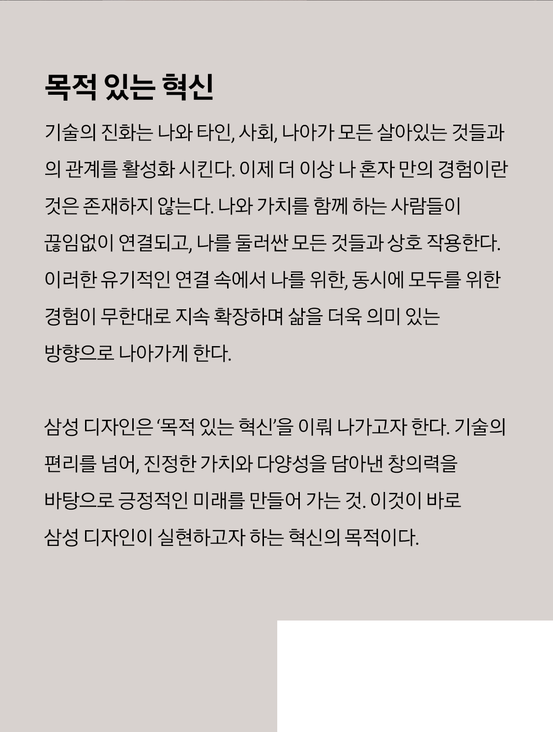 사각형 그리드 안에 젊은 남성의 상반신이 배치되어 있다. 남성의 얼굴엔 무지개가 비춰져 있다. 사각형 그리드 안에 위를 바라보는 젊은 여성이 있다. 여성 중심으로 나선형 빛이 돌고 있다. 소제목 목적 있는 혁신 본문 기술의 진화는 나와 타인, 사회, 나아가 모든 살아있는 것들과의 관계를 활성화 시킨다. 이제 더 이상 나 혼자 만의 경험이란 것은 존재하지 않는다. 나와 가치를 함께 하는 사람들이 끊임없이 연결되고, 나를 둘러싼 모든 것들과 상호 작용한다. 이러한 유기적인 연결 속에서 나를 위한, 동시에 모두를 위한 경험이 무한대로 지속 확장하며 삶을 더욱 의미 있는 방향으로 나아가게 한다. 삼성 디자인은 ‘목적 있는 혁신’을 이뤄 나가고자 한다. 기술의 편리를 넘어, 진정한 가치와 다양성을 담아낸 창의력을 바탕으로 긍정적인 미래를 만들어 가는 것. 이것이 바로 삼성 디자인이 실현하고자 하는 혁신의 목적이다.