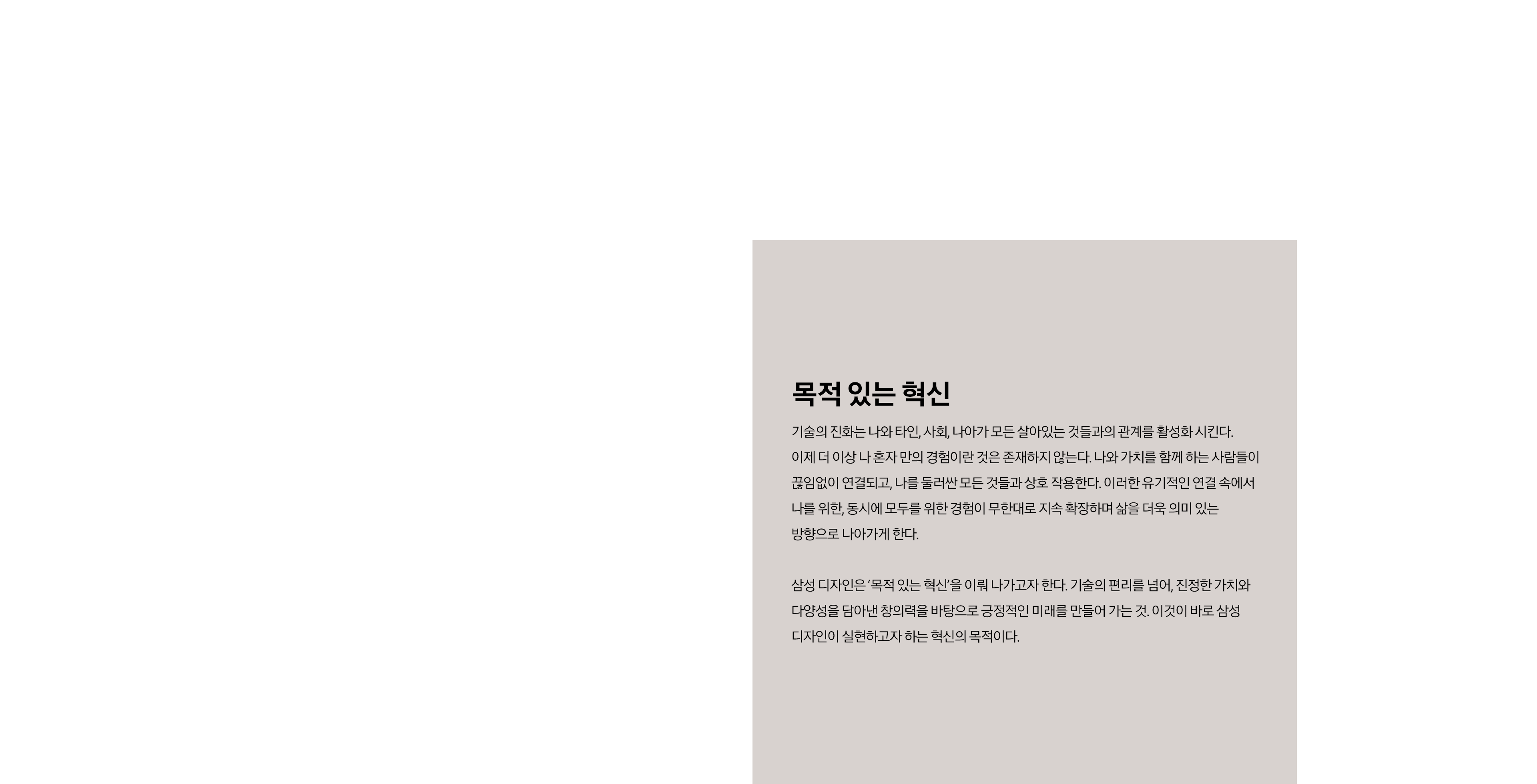 사각형 그리드 안에 젊은 남성의 상반신이 배치되어 있다. 남성의 얼굴엔 무지개가 비춰져 있다. 사각형 그리드 안에 위를 바라보는 젊은 여성이 있다. 여성 중심으로 나선형 빛이 돌고 있다. 소제목 목적 있는 혁신 본문 기술의 진화는 나와 타인, 사회, 나아가 모든 살아있는 것들과의 관계를 활성화 시킨다. 이제 더 이상 나 혼자 만의 경험이란 것은 존재하지 않는다. 나와 가치를 함께 하는 사람들이 끊임없이 연결되고, 나를 둘러싼 모든 것들과 상호 작용한다. 이러한 유기적인 연결 속에서 나를 위한, 동시에 모두를 위한 경험이 무한대로 지속 확장하며 삶을 더욱 의미 있는 방향으로 나아가게 한다. 삼성 디자인은 ‘목적 있는 혁신’을 이뤄 나가고자 한다. 기술의 편리를 넘어, 진정한 가치와 다양성을 담아낸 창의력을 바탕으로 긍정적인 미래를 만들어 가는 것. 이것이 바로 삼성 디자인이 실현하고자 하는 혁신의 목적이다.