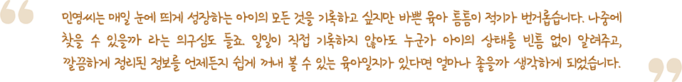 민영씨는 매일 눈에 띄게 성장하는 아이의 모든 것을 기록하고 싶지만 바쁜 육아 틈틈이 적기가 번거롭습니다. 나중에 찾을 수 있을까 라는 의구심도 들죠. 일일이 직접 기록하지 않아도 누군가 아이의 상태를 빈틈 없이 알려주고, 깔끔하게 정리된 정보를 언제든지 쉽게 꺼내 볼 수 있는 육아일지가 있다면 얼마나 좋을까 생각하게 되었습니다.