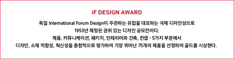 iF DESIGN AWARD 독일 International Forum Design이 주관하는 유럽을 대표하는 국제 디자인상으로 1953년 제정된 권위 있는 디자인 공모전이다. 제품, 커뮤니케이션, 패키지, 인테리어와 건축, 컨셉 - 5가지 부문에서 디자인, 소재 적합성, 혁신성을 종합적으로 평가하여 가장 뛰어난 75개의 제품을 선정하여 골드를 시상한다.