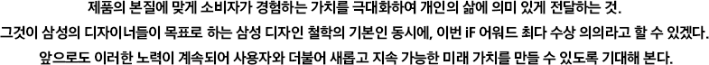 제품의 본질에 맞게 소비자가 경험하는 가치를 극대화하여 개인의 삶에 의미 있게 전달하는 것. 그것이 삼성의 디자이너들이 목표로 하는 삼성 디자인 철학의 기본인 동시에, 이번 iF 어워드 최다 수상 의의라고 할 수 있겠다. 앞으로도 이러한 노력이 계속되어 사용자와 더불어 새롭고 지속 가능한 미래 가치를 만들 수 있도록 기대해 본다.