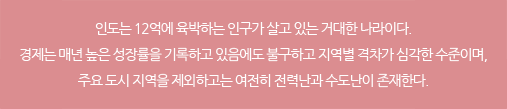 인도는 12억에 육박하는 인구가 살고 있는 거대한 나라이다. 경제는 매년 높은 성장률을 기록하고 있음에도 불구하고 지역별 격차가 심각한 수준이며, 주요 도시 지역을 제외하고는 여전히 전력난과 수도난이 존재한다.