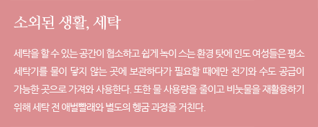 소외된 생활, 세탁세탁을 할 수 있는 공간이 협소하고 쉽게 녹이 스는 환경 탓에 인도 여성들은 평소 세탁기를 물이 닿지 않는 곳에 보관하다가 필요할 때에만 전기와 수도 공급이 가능한 곳으로 가져와 사용한다. 또한 물 사용량을 줄이고 비눗물을 재활용하기 위해 세탁 전 애벌빨래와 별도의 헹굼 과정을 거친다.