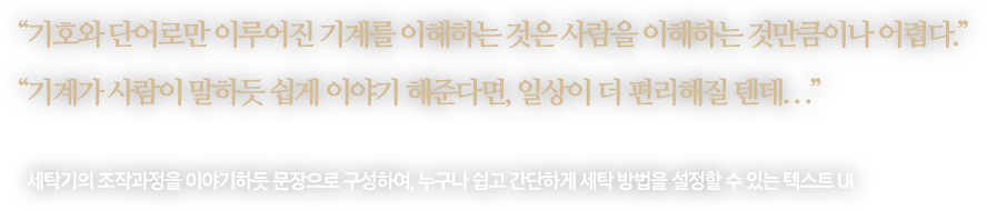 
								“기호와 단어로만 이루어진 기계를 이해하는 것은 사람을 이해하는 것만큼이나 어렵다.”
								“기계가 사람이 말하듯 쉽게 이야기 해준다면, 일상이 더 편리해질 텐데. . .”
								-
								세탁기의 조작과정을 이야기하듯 문장으로 구성하여, 누구나 쉽고 간단하게 세탁 방법을 설정할 수 있는 텍스트 UI
