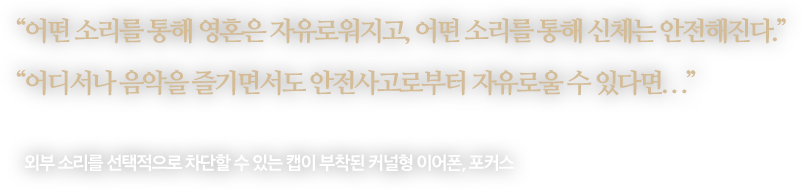 
								“어떤 소리를 통해 영혼은 자유로워지고, 어떤 소리를 통해 신체는 안전해진다.”
								“어디서나 음악을 즐기면서도 안전사고로부터 자유로울 수 있다면...”
								-
								외부 소리를 선택적으로 차단할 수 있는 캡이 부착된 커널형 이어폰, 포커스 