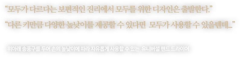 
								“모두가 다르다는 보편적인 진리에서 모두를 위한 디자인은 출발한다.”
								“다른 키만큼 다양한 높낮이를 제공할 수 있다면  모두가 사용할 수 있을텐데...”
								-
								위아래 송풍구를 두어 손의 높낮이에 따라 자유롭게 사용할 수 있는 유니버셜 핸드 드라이어 