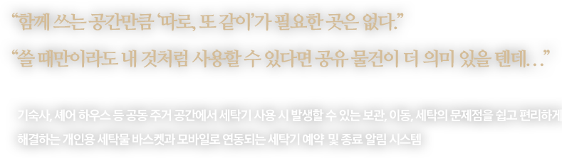 
								“함께 쓰는 공간만큼 ‘따로, 또 같이’가 필요한 곳은 없다.”
								“쓸 때만이라도 내 것처럼 사용할 수 있다면 공유 물건이 더 의미 있을 텐데...”
								-
								기숙사, 셰어 하우스 등 공동 주거 공간에서 세탁기 사용 시 발생할 수 있는 보관, 이동, 세탁의 문제점을 쉽고 편리하게
								해결하는 개인용 세탁물 바스켓과 모바일로 연동되는 세탁기 예약 및 종료 알림 시스템 