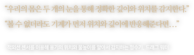 
								“우리의 몸은 두 개의 눈을 통해 정확한 깊이와 위치를 감지한다.”
								“볼 수 없더라도 기계가 먼저 위치와 깊이에 반응해준다면...”
								-
								적외선 센서를 이용해 용기의 위치와 물높이를 알아서 감지하는 정수기,  드래그 워터 