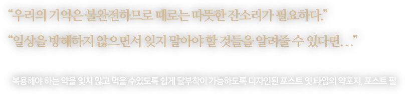 
								“우리의 기억은 불완전하므로 때로는 따뜻한 잔소리가 필요하다.”
								“일상을 방해하지 않으면서 잊지 말아야 할 것들을 알려줄 수 있다면...”
								-
								복용해야 하는 약을 잊지 않고 먹을 수있도록 쉽게 탈부착이 가능하도록 디자인된 포스트 잇 타입의 약포지, 포스트 필 
