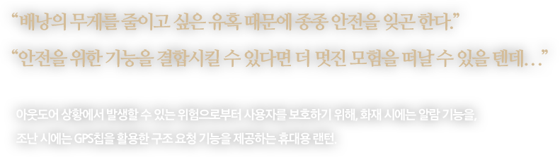 
								“배낭의 무게를 줄이고 싶은 유혹 때문에 종종 안전을 잊곤 한다.”
								“안전을 위한 기능을 결합시킬 수 있다면 더 멋진 모험을 떠날 수 있을 텐데...”
								-
								아웃도어 상황에서 발생할 수 있는 위험으로부터 사용자를 보호하기 위해, 화재 시에는 알람 기능을,
								조난 시에는 GPS칩을 활용한 구조 요청 기능을 제공하는 휴대용 랜턴. 