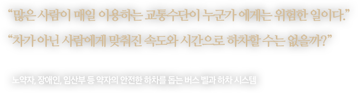 
								“많은 사람이 매일 이용하는 교통수단이 누군가 에게는 위험한 일이다.”
								“차가 아닌 사람에게 맞춰진 속도와 시간으로 하차할 수는 없을까?”
								-
								노약자, 장애인, 임산부 등 약자의 안전한 하차를 돕는 버스 벨과 하차 시스템 