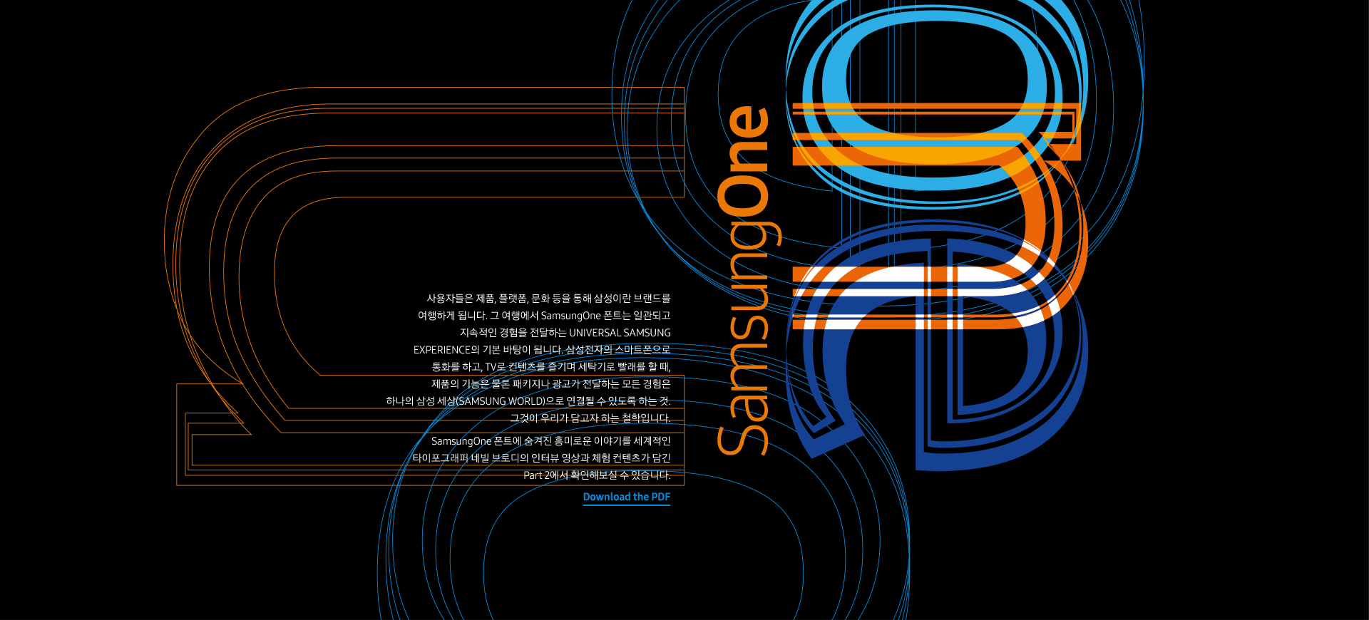 사용자들은 제품, 플랫폼, 문화 등을 통해 삼성이란 브랜드를 여행하게 됩니다. 그 여행에서 SamsungOne 폰트는 일관되고 지속적인 경험을 전달하는 UNIVERSAL SAMSUNG EXPERIENCE의 기본 바탕이 됩니다. 삼성전자의 스마트폰으로 통화를 하고, TV로 컨텐츠를 즐기며 세탁기로 빨래를 할 때, 제품의 기능은 물론 패키지나 광고가 전달하는 모든 경험은 하나의 삼성 세상(SAMSUNG WORLD)으로 연결될 수 있도록 하는 것. 그것이 우리가 담고자 하는 철학입니다. SamsungOne 폰트에 숨겨진 흥미로운 이야기를 세계적인 타이포그래퍼 네빌 브로디의 인터뷰 영상과 체험 컨텐츠가 담긴 Part 2에서 확인해보실 수 있습니다.