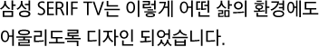 삼성 SERIF TV는 이렇게 어떤 삶의 환경에도 어울리도록 디자인 되었습니다.