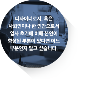 디자이너로서, 혹은 사회인이나 한 인간으로서 입사 초기에 비해 본인이 향상된 부분이 있다면 어느 부분인지 알고 싶습니다.